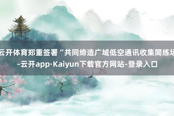 云开体育郑重签署“共同缔造广域低空通讯收集闇练场-云开app·Kaiyun下载官方网站-登录入口