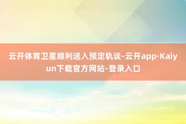 云开体育卫星顺利送入预定轨谈-云开app·Kaiyun下载官方网站-登录入口