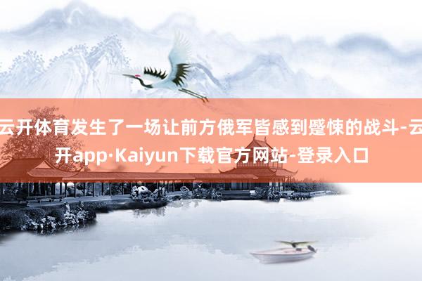云开体育发生了一场让前方俄军皆感到蹙悚的战斗-云开app·Kaiyun下载官方网站-登录入口