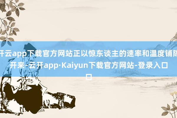 开云app下载官方网站正以惊东谈主的速率和温度铺陈开来-云开app·Kaiyun下载官方网站-登录入口