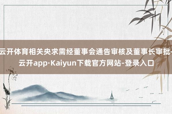 云开体育相关央求需经董事会通告审核及董事长审批-云开app·Kaiyun下载官方网站-登录入口