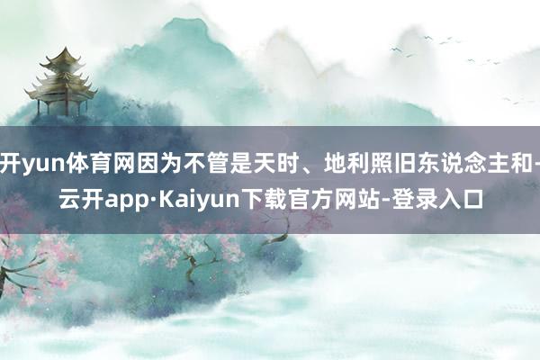开yun体育网因为不管是天时、地利照旧东说念主和-云开app·Kaiyun下载官方网站-登录入口