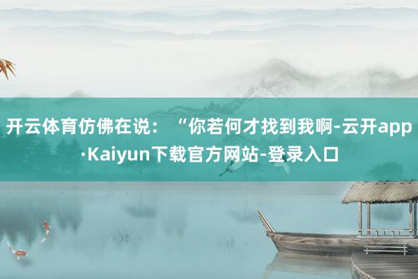 开云体育仿佛在说： “你若何才找到我啊-云开app·Kaiyun下载官方网站-登录入口