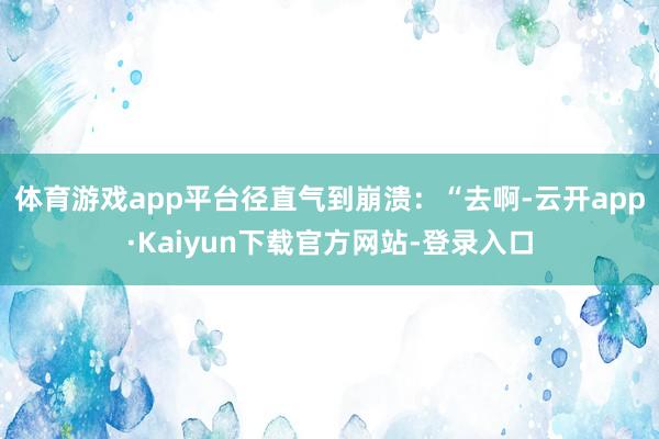 体育游戏app平台径直气到崩溃：“去啊-云开app·Kaiyun下载官方网站-登录入口