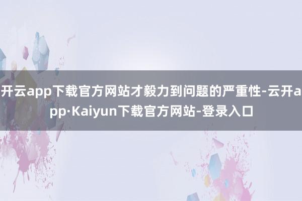 开云app下载官方网站才毅力到问题的严重性-云开app·Kaiyun下载官方网站-登录入口