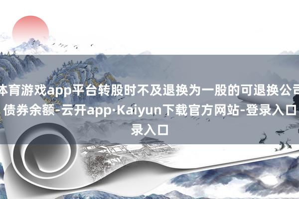 体育游戏app平台转股时不及退换为一股的可退换公司债券余额-云开app·Kaiyun下载官方网站-登录入口