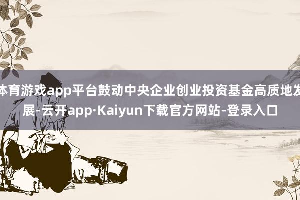 体育游戏app平台鼓动中央企业创业投资基金高质地发展-云开app·Kaiyun下载官方网站-登录入口