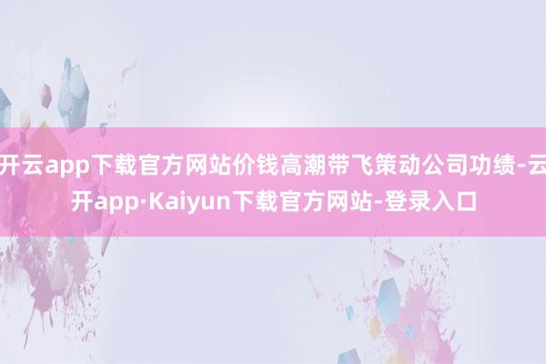 开云app下载官方网站价钱高潮带飞策动公司功绩-云开app·Kaiyun下载官方网站-登录入口
