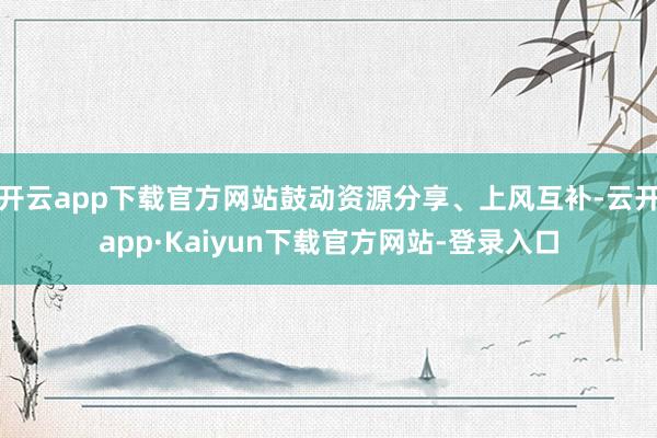 开云app下载官方网站鼓动资源分享、上风互补-云开app·Kaiyun下载官方网站-登录入口