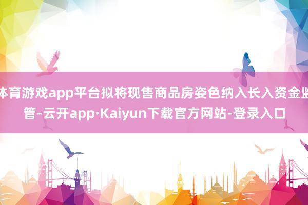 体育游戏app平台拟将现售商品房姿色纳入长入资金监管-云开app·Kaiyun下载官方网站-登录入口