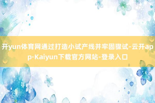 开yun体育网通过打造小试产线并牢固骤试-云开app·Kaiyun下载官方网站-登录入口