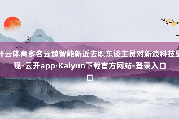 开云体育多名云鲸智能新近去职东谈主员对新浪科技显现-云开app·Kaiyun下载官方网站-登录入口
