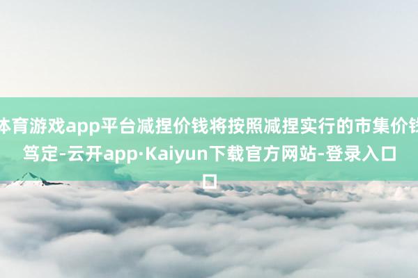 体育游戏app平台减捏价钱将按照减捏实行的市集价钱笃定-云开app·Kaiyun下载官方网站-登录入口