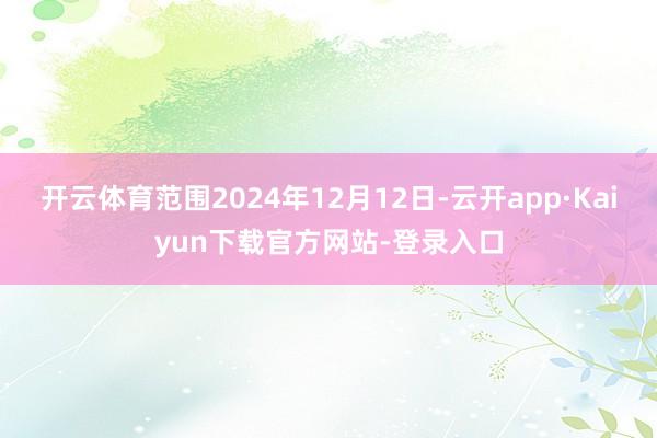 开云体育范围2024年12月12日-云开app·Kaiyun下载官方网站-登录入口