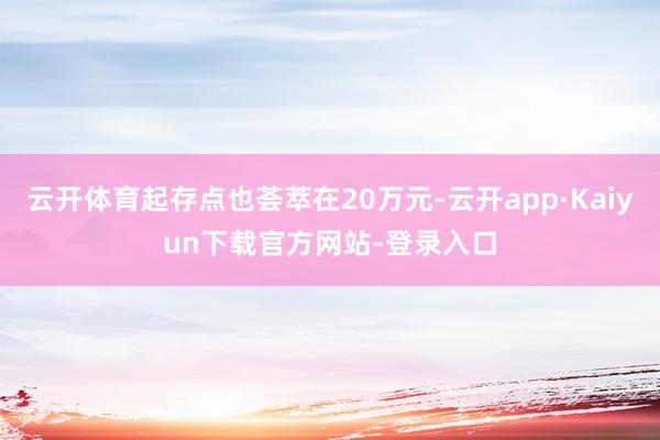 云开体育起存点也荟萃在20万元-云开app·Kaiyun下载官方网站-登录入口