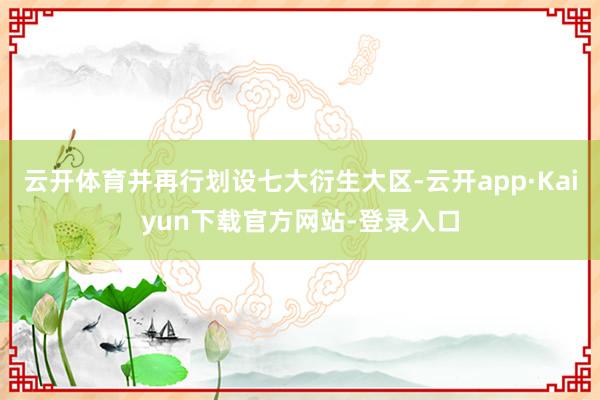 云开体育并再行划设七大衍生大区-云开app·Kaiyun下载官方网站-登录入口