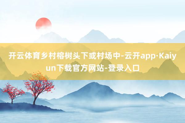 开云体育乡村榕树头下或村场中-云开app·Kaiyun下载官方网站-登录入口