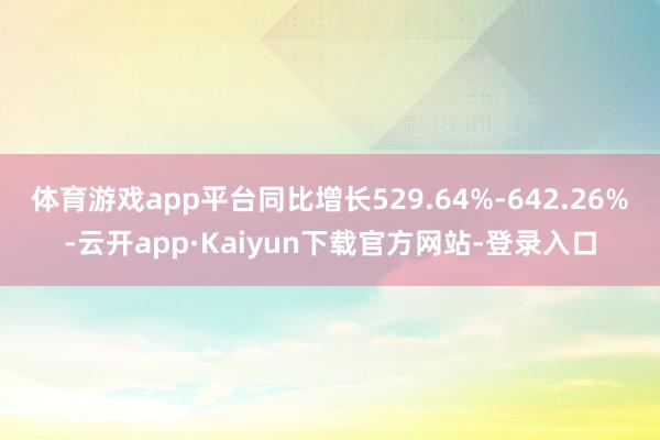 体育游戏app平台同比增长529.64%-642.26%-云开app·Kaiyun下载官方网站-登录入口