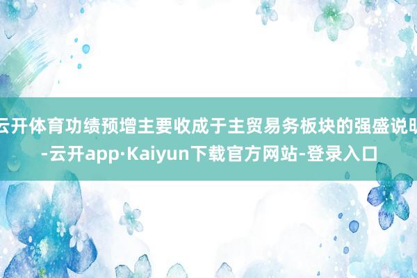 云开体育功绩预增主要收成于主贸易务板块的强盛说明-云开app·Kaiyun下载官方网站-登录入口