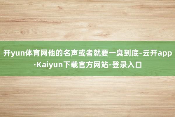 开yun体育网他的名声或者就要一臭到底-云开app·Kaiyun下载官方网站-登录入口