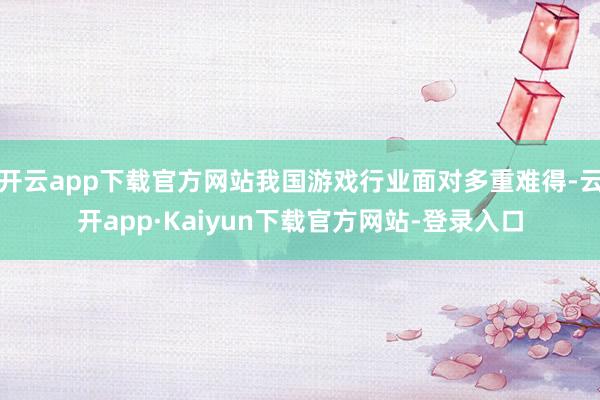 开云app下载官方网站我国游戏行业面对多重难得-云开app·Kaiyun下载官方网站-登录入口