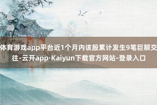 体育游戏app平台近1个月内该股累计发生9笔巨额交往-云开app·Kaiyun下载官方网站-登录入口