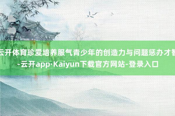 云开体育珍爱培养服气青少年的创造力与问题惩办才智-云开app·Kaiyun下载官方网站-登录入口