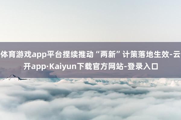 体育游戏app平台捏续推动“两新”计策落地生效-云开app·Kaiyun下载官方网站-登录入口