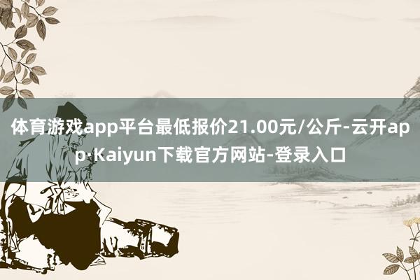 体育游戏app平台最低报价21.00元/公斤-云开app·Kaiyun下载官方网站-登录入口