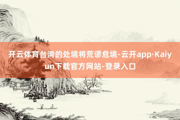 开云体育台湾的处境将荒谬危境-云开app·Kaiyun下载官方网站-登录入口