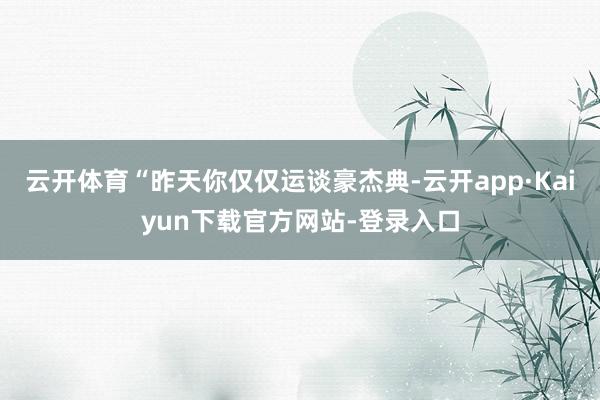 云开体育“昨天你仅仅运谈豪杰典-云开app·Kaiyun下载官方网站-登录入口