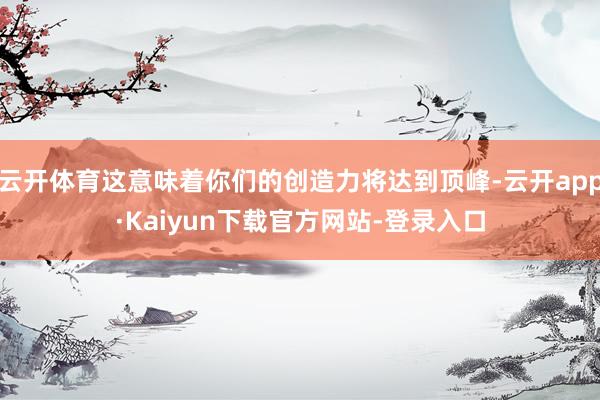 云开体育这意味着你们的创造力将达到顶峰-云开app·Kaiyun下载官方网站-登录入口