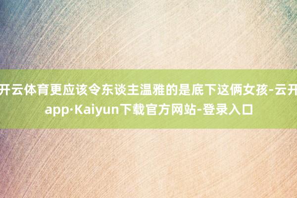 开云体育更应该令东谈主温雅的是底下这俩女孩-云开app·Kaiyun下载官方网站-登录入口