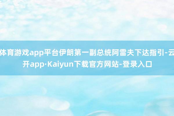体育游戏app平台伊朗第一副总统阿雷夫下达指引-云开app·Kaiyun下载官方网站-登录入口