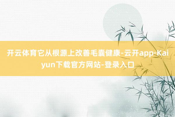 开云体育它从根源上改善毛囊健康-云开app·Kaiyun下载官方网站-登录入口