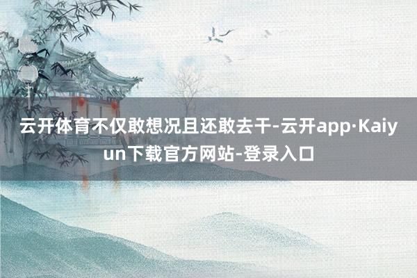 云开体育不仅敢想况且还敢去干-云开app·Kaiyun下载官方网站-登录入口