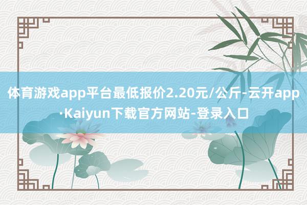 体育游戏app平台最低报价2.20元/公斤-云开app·Kaiyun下载官方网站-登录入口