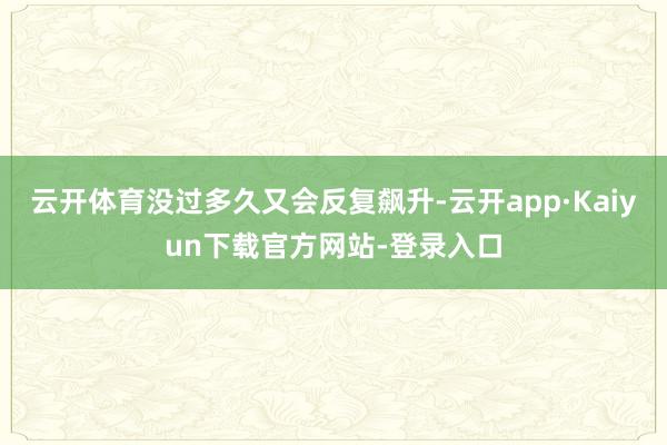 云开体育没过多久又会反复飙升-云开app·Kaiyun下载官方网站-登录入口