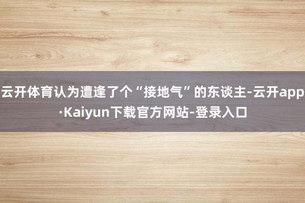 云开体育认为遭逢了个“接地气”的东谈主-云开app·Kaiyun下载官方网站-登录入口