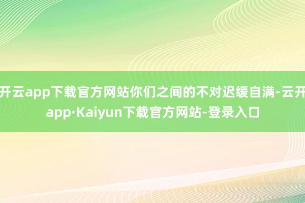 开云app下载官方网站你们之间的不对迟缓自满-云开app·Kaiyun下载官方网站-登录入口