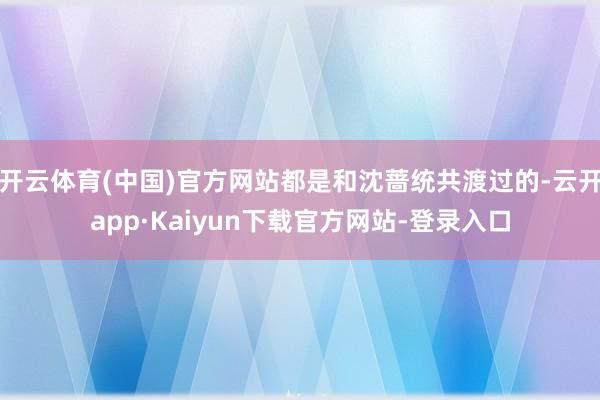 开云体育(中国)官方网站都是和沈蔷统共渡过的-云开app·Kaiyun下载官方网站-登录入口