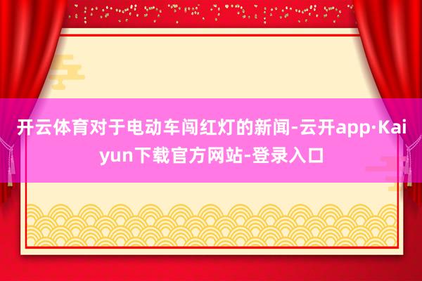 开云体育对于电动车闯红灯的新闻-云开app·Kaiyun下载官方网站-登录入口