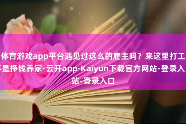 体育游戏app平台遇见过这么的雇主吗？来这里打工不是挣钱养家-云开app·Kaiyun下载官方网站-登录入口