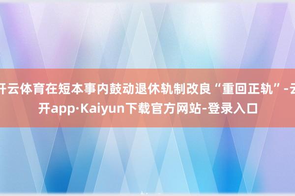 开云体育在短本事内鼓动退休轨制改良“重回正轨”-云开app·Kaiyun下载官方网站-登录入口