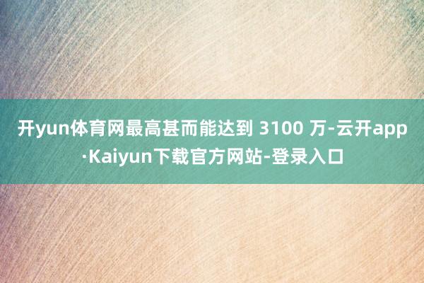 开yun体育网最高甚而能达到 3100 万-云开app·Kaiyun下载官方网站-登录入口