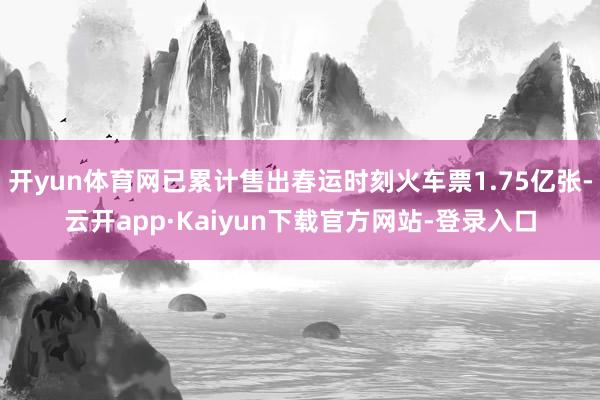 开yun体育网已累计售出春运时刻火车票1.75亿张-云开app·Kaiyun下载官方网站-登录入口