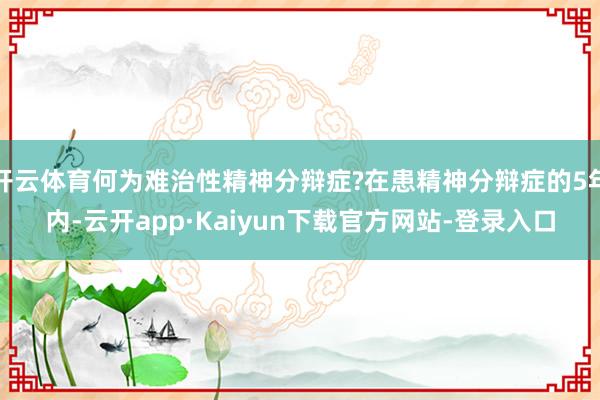 开云体育何为难治性精神分辩症?在患精神分辩症的5年内-云开app·Kaiyun下载官方网站-登录入口