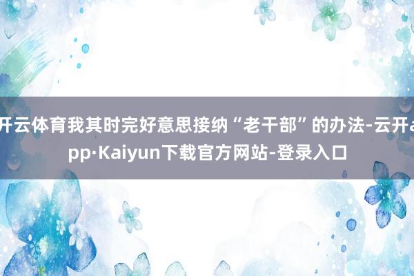 开云体育我其时完好意思接纳“老干部”的办法-云开app·Kaiyun下载官方网站-登录入口
