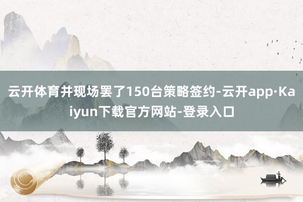 云开体育并现场罢了150台策略签约-云开app·Kaiyun下载官方网站-登录入口
