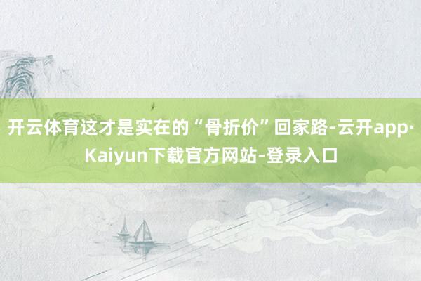 开云体育这才是实在的“骨折价”回家路-云开app·Kaiyun下载官方网站-登录入口